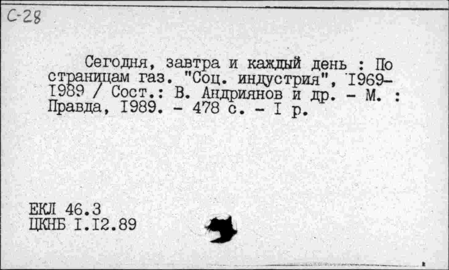 ﻿С-28
Сегодня, завтра и каждый день : По страницам газ. "Соц. индустрия", 1969-1989 / Сост.: В. Андриянов и др. - М. : Правда, 1989. - 478 с. - I р.
ЕКЛ 46.3
ЦКНБ 1.12.89